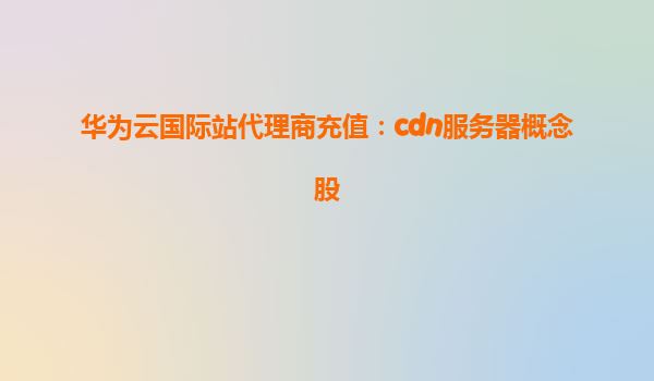 华为云国际站代理商充值：cdn服务器概念股