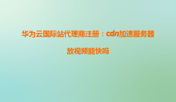 华为云国际站代理商注册：cdn加速服务器放视频能快吗