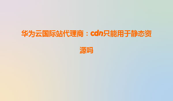 华为云国际站代理商：cdn只能用于静态资源吗