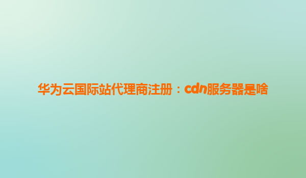 华为云国际站代理商注册：cdn服务器是啥