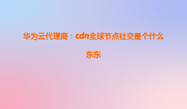 华为云代理商：cdn全球节点社交是个什么东东
