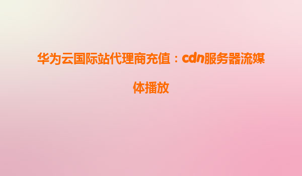 华为云国际站代理商充值：cdn服务器流媒体播放