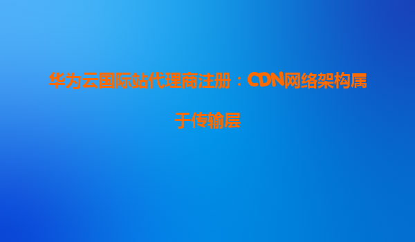 华为云国际站代理商注册：CDN网络架构属于传输层