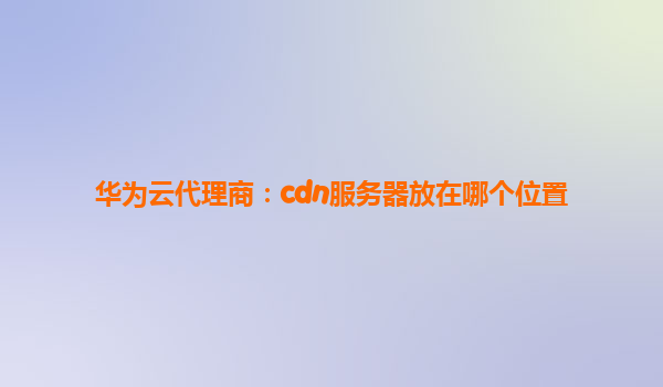 华为云代理商：cdn服务器放在哪个位置