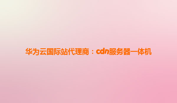 华为云国际站代理商：cdn服务器一体机