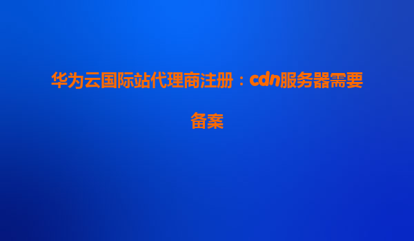 华为云国际站代理商注册：cdn服务器需要备案