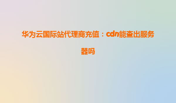 华为云国际站代理商充值：cdn能查出服务器吗