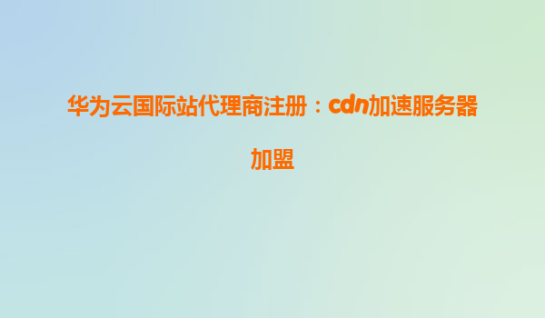 华为云国际站代理商注册：cdn加速服务器加盟