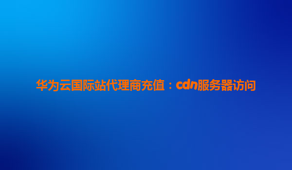 华为云国际站代理商充值：cdn服务器访问