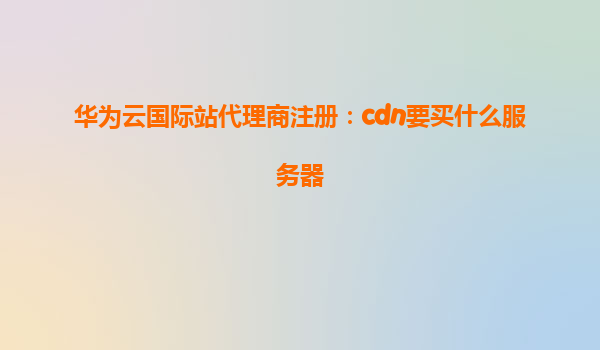 华为云国际站代理商注册：cdn要买什么服务器