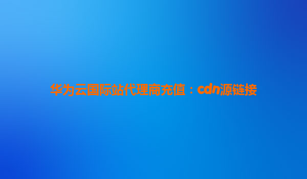 华为云国际站代理商充值：cdn源链接