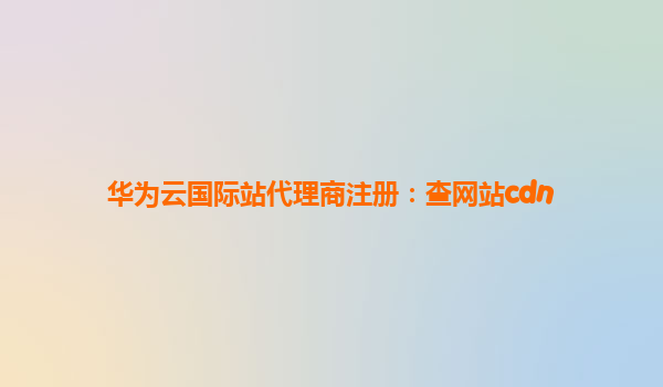 华为云国际站代理商注册：查网站cdn