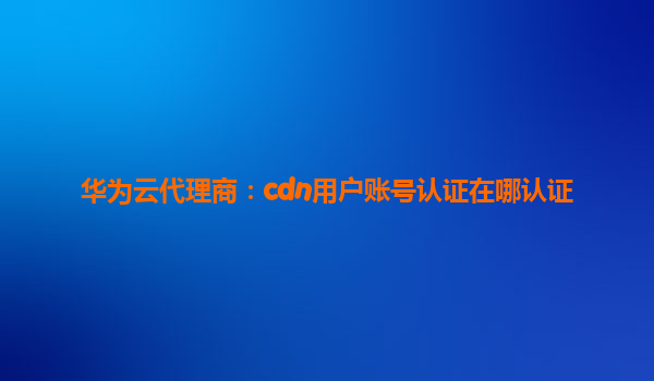 华为云代理商：cdn用户账号认证在哪认证
