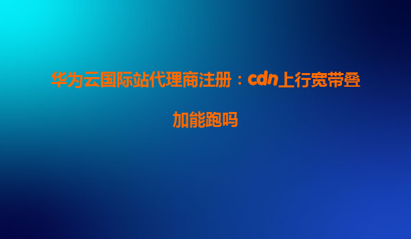 华为云国际站代理商注册：cdn上行宽带叠加能跑吗
