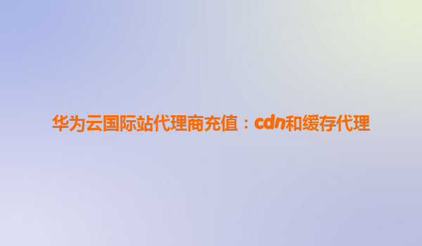 华为云国际站代理商充值：cdn和缓存代理