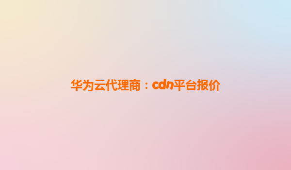华为云代理商：cdn平台报价
