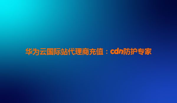 华为云国际站代理商充值：cdn防护专家