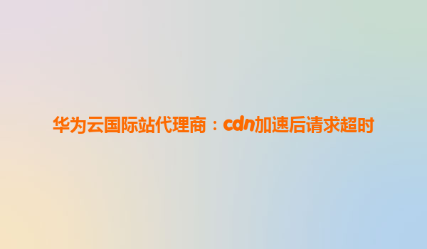 华为云国际站代理商：cdn加速后请求超时