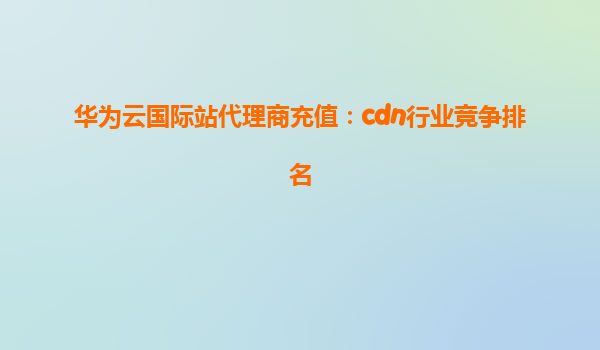 华为云国际站代理商充值：cdn行业竞争排名