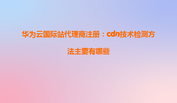 华为云国际站代理商注册：cdn技术检测方法主要有哪些
