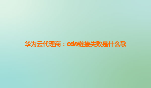 华为云代理商：cdn链接失败是什么歌