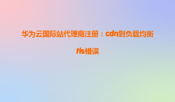 华为云国际站代理商注册：cdn到负载均衡tls错误