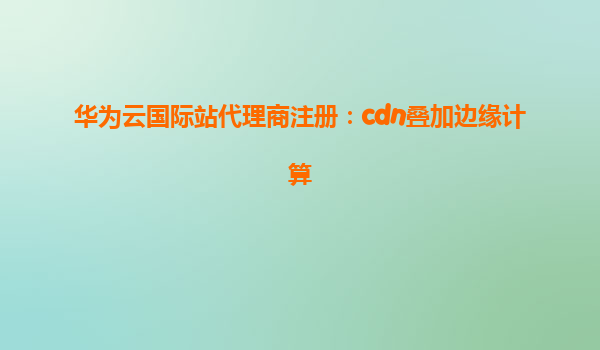 华为云国际站代理商注册：cdn叠加边缘计算