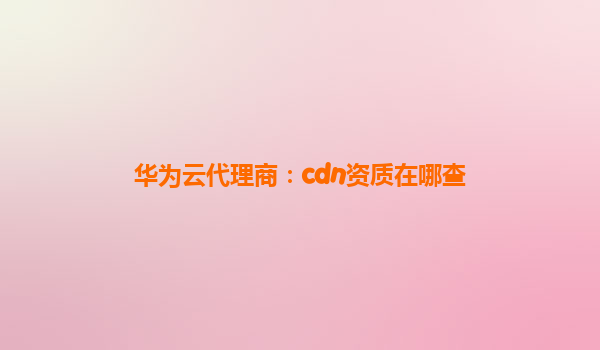华为云代理商：cdn资质在哪查