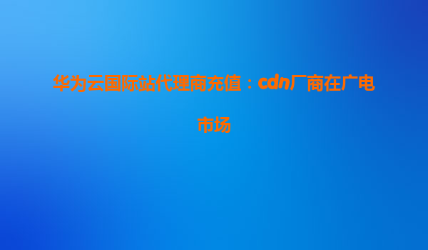 华为云国际站代理商充值：cdn厂商在广电市场