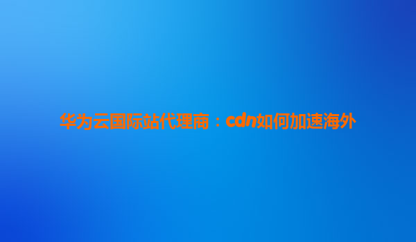华为云国际站代理商：cdn如何加速海外