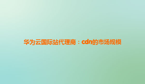 华为云国际站代理商：cdn的市场规模