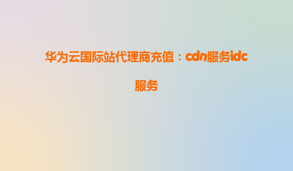 华为云国际站代理商充值：cdn服务idc服务