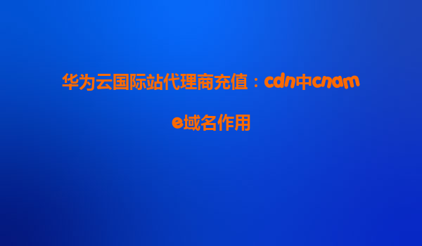 华为云国际站代理商充值：cdn中cname域名作用