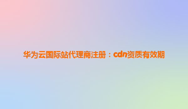 华为云国际站代理商注册：cdn资质有效期