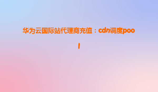 华为云国际站代理商充值：cdn调度pool