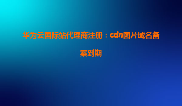 华为云国际站代理商注册：cdn图片域名备案到期
