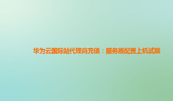 华为云国际站代理商充值：服务器配置上机试题