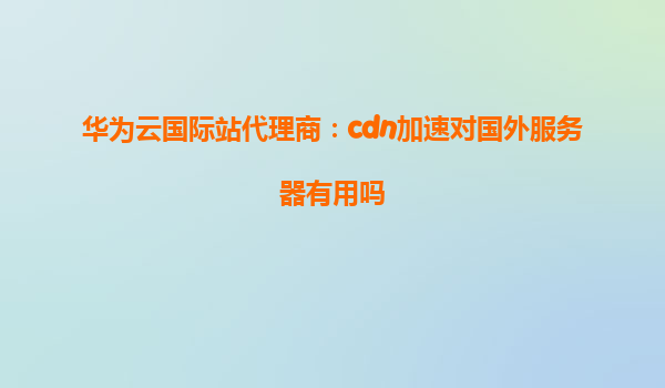 华为云国际站代理商：cdn加速对国外服务器有用吗