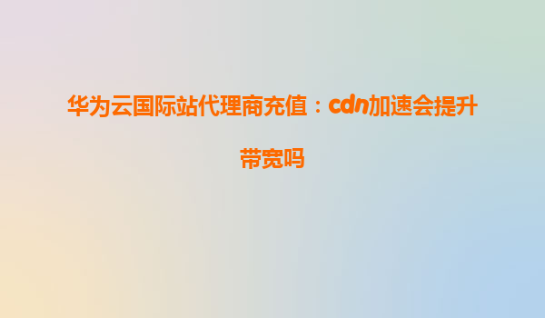 华为云国际站代理商充值：cdn加速会提升带宽吗