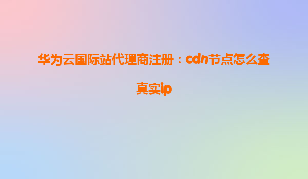 华为云国际站代理商注册：cdn节点怎么查真实ip