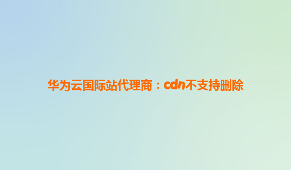 华为云国际站代理商：cdn不支持删除