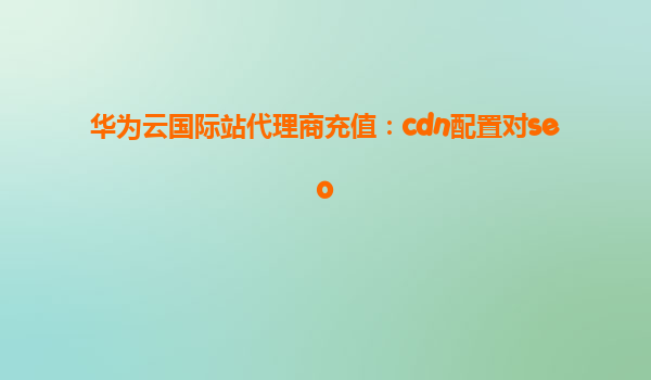 华为云国际站代理商充值：cdn配置对seo