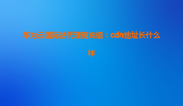 华为云国际站代理商充值：cdn地址长什么样