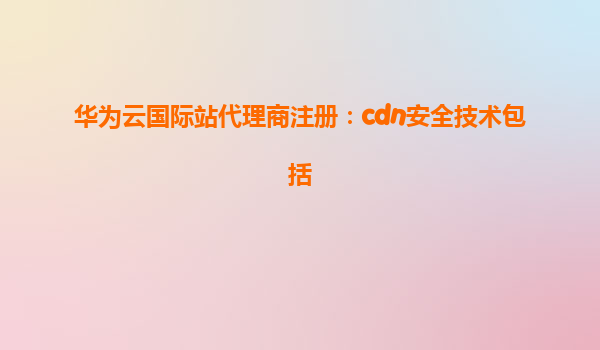 华为云国际站代理商注册：cdn安全技术包括
