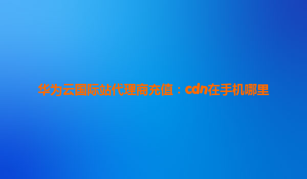 华为云国际站代理商充值：cdn在手机哪里
