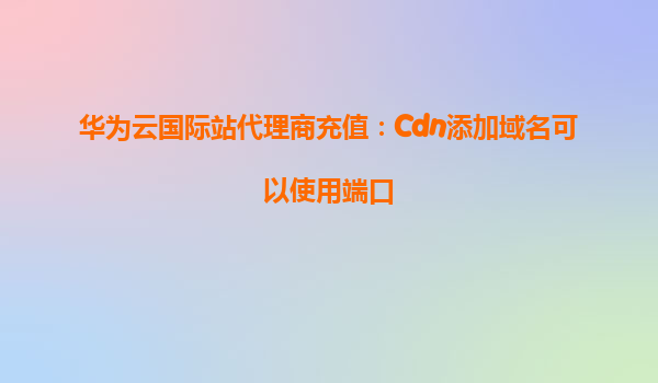 华为云国际站代理商充值：Cdn添加域名可以使用端口