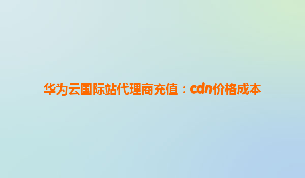 华为云国际站代理商充值：cdn价格成本