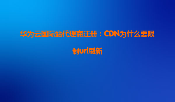 华为云国际站代理商注册：CDN为什么要限制url刷新