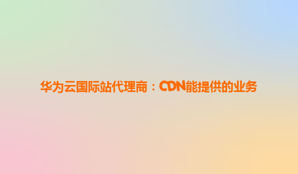 华为云国际站代理商：CDN能提供的业务