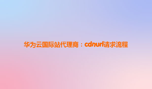 华为云国际站代理商：cdnurl请求流程